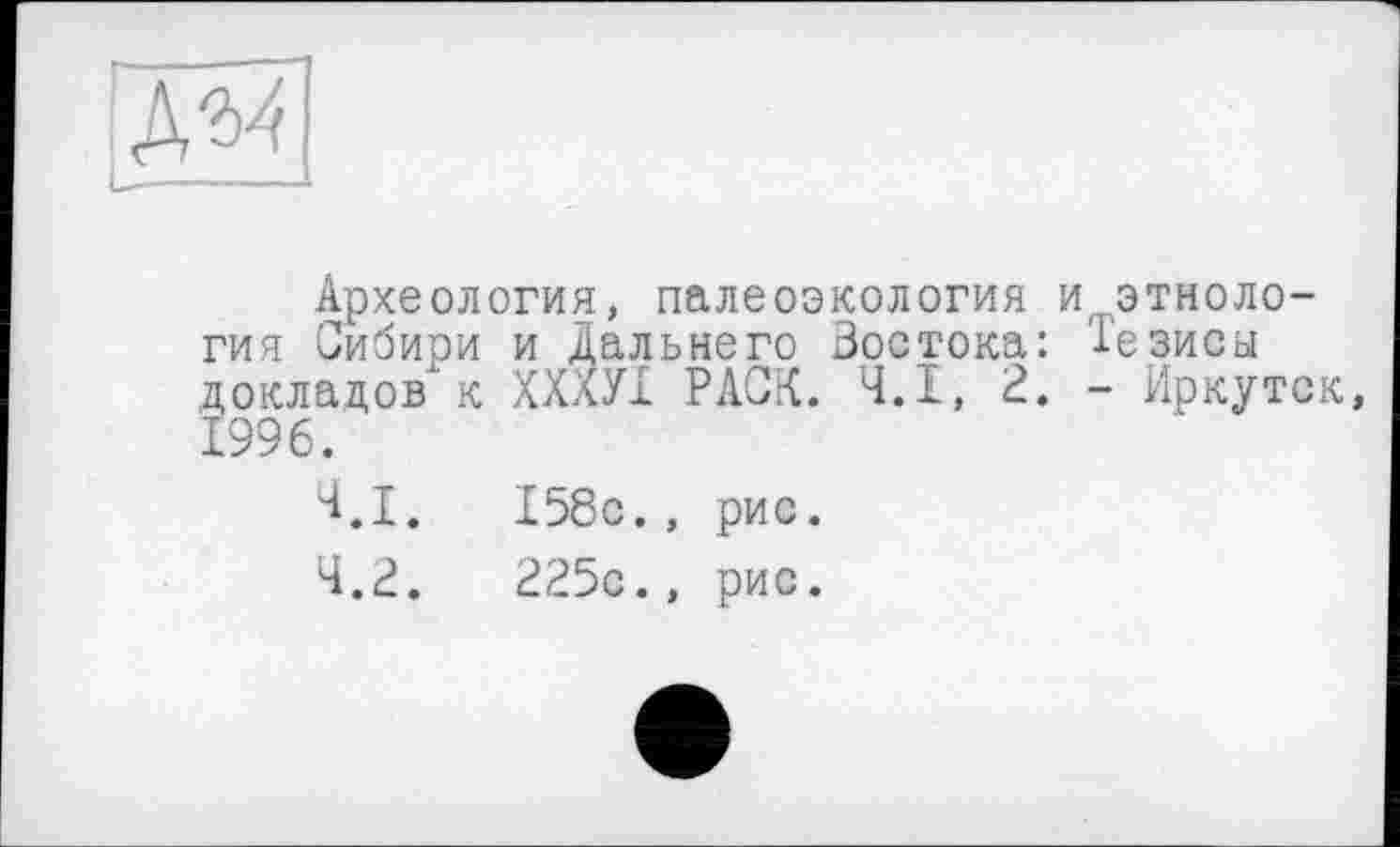 ﻿———	U
Археология, палеоэкология и этнология Сибири и Дальнего Востока: Тезисы докладов к ХХХУІ РАСК. Ч.І, 2. - Иркутск, 1996.
4.1.	158с., рис.
4.2.	225с., рис.